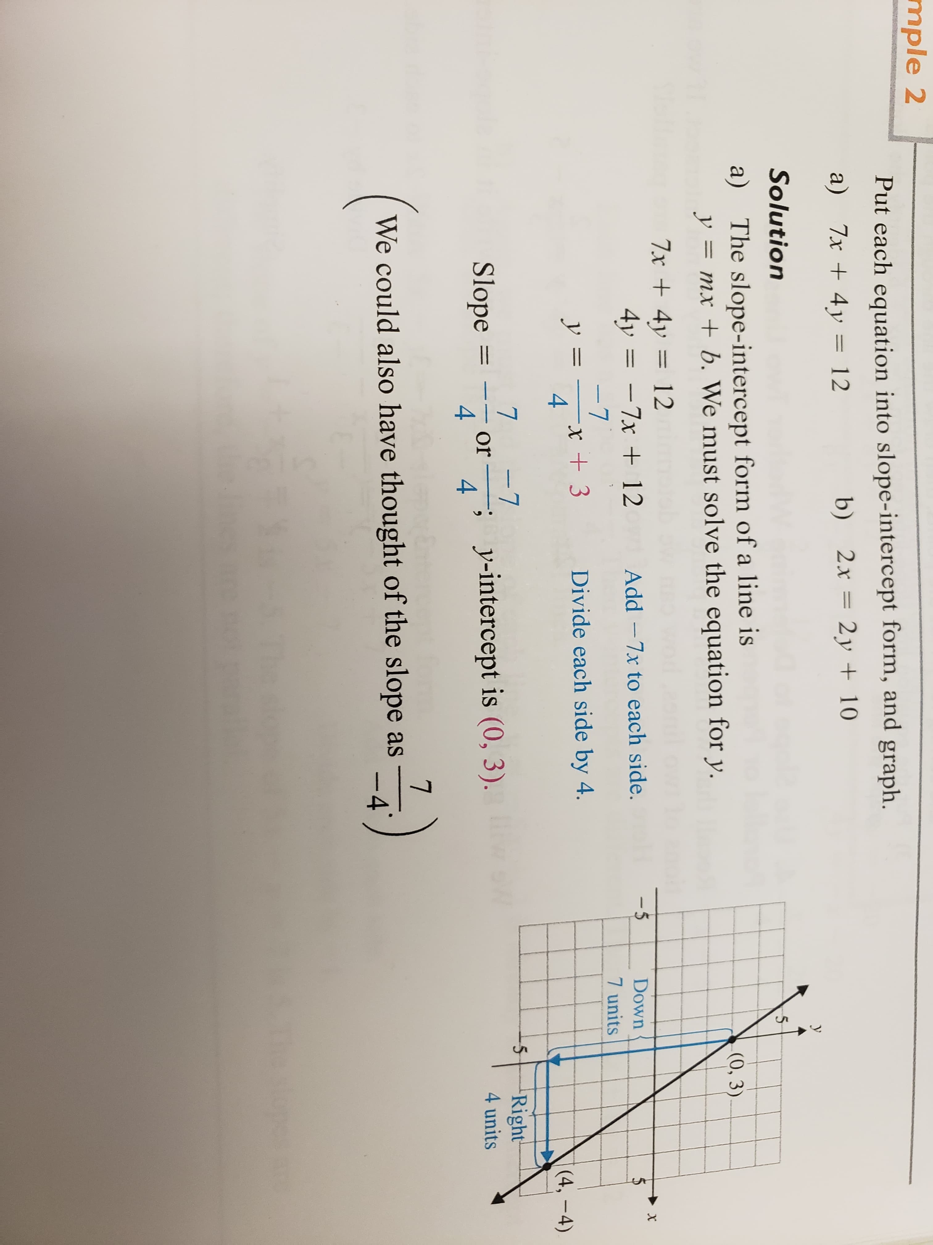 mple 2
Put each equation into slope-intercept form, and graph
a) 7x 4y 12
Solution
a) The slope-intercept form of a line is
b) 2x 2y 10
(0, 3
ymx
b. We must solve the equation for y.
4y7x 12 Add -7x to each side.
Down
7 units
+3
Divide each side by 4
4
Slope 7or vinteropt is 0.3)
Right
4 units
4
We could also have thought of the slope as
-4
