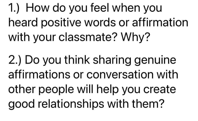 1.) How do you feel when you
heard positive words or affirmation
with your classmate? Why?
2.) Do you think sharing genuine
affirmations or conversation with
other people will help you create
good relationships with them?
