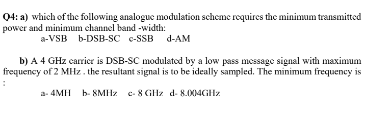 Q4: a) which of the following analogue modulation scheme requires the minimum transmitted
power and minimum channel band -width:
a-VSB b-DSB-SC c-SSB d-AM
b) A 4 GHz carrier is DSB-SC modulated by a low pass message signal with maximum
frequency of 2 MHz . the resultant signal is to be ideally sampled. The minimum frequency is
a- 4MH b- 8MHZ c- 8 GHz d- 8.004GHZ
