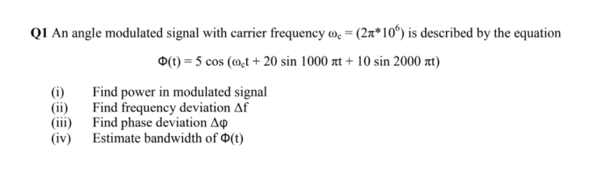 Q1 An angle modulated signal with carrier frequency me = (2n*10°) is described by the equation
O(1) = 5 cos (@t + 20 sin 1000 t + 10 sin 2000 at)
(i)
Find power in modulated signal
(ii)
Find frequency deviation Af
(iii) Find phase deviation Ap
(iv) Estimate bandwidth of 0(t)
