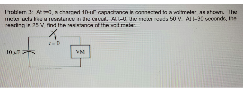 Problem 3: At t=0, a charged 10-uF capacitance is connected to a voltmeter, as shown. The
meter acts like a resistance in the circuit. Att=0, the meter reads 50 V. At t=30 seconds, the
reading is 25 V, find the resistance of the volt meter.
t = 0
10 μF
VM
