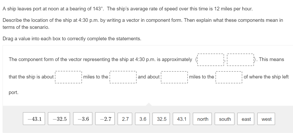 A ship leaves port at noon at a bearing of 143°. The ship's average rate of speed over this time is 12 miles per hour.
Describe the location of the ship at 4:30 p.m. by writing a vector in component form. Then explain what these components mean in
terms of the scenario.
Drag a value into each box to correctly complete the statements.
The component form of the vector representing the ship at 4:30 p.m. is approximately
that the ship is about!
port.
-43.1
-32.5
miles to the!
-3.6 -2.7
and about
2.7 3.6
32.5
miles to the
43.1 north
south
This means
of where the ship left
east west