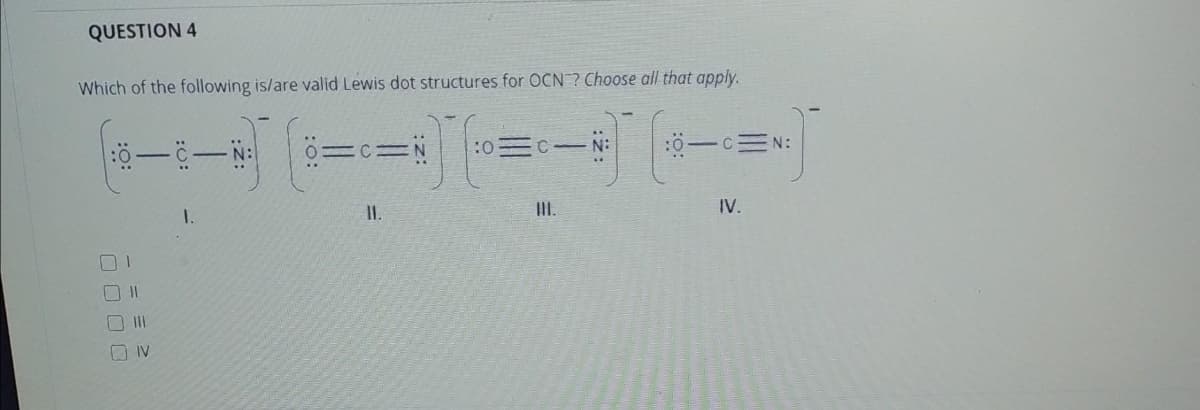 QUESTION 4
Which of the following is/are valid Lewis dot structures for OCN ? Choose all that apply.
0=C= N
:0
C N:
:0-C=N:
..
1.
I.
I.
IV.
O II
O IV
:2:
:O:
:0:

