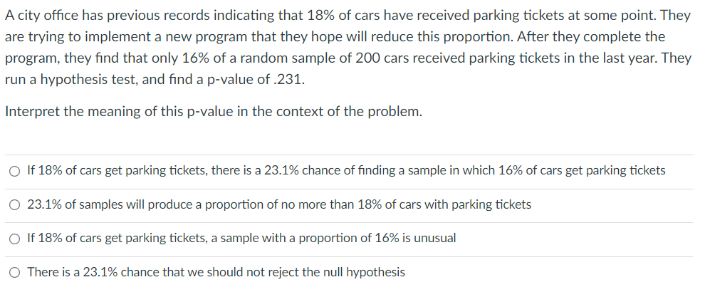 A city office has previous records indicating that 18% of cars have received parking tickets at some point. They
are trying to implement a new program that they hope will reduce this proportion. After they complete the
program, they find that only 16% of a random sample of 200 cars received parking tickets in the last year. They
run a hypothesis test, and find a p-value of .231.
Interpret the meaning of this p-value in the context of the problem.
O If 18% of cars get parking tickets, there is a 23.1% chance of finding a sample in which 16% of cars get parking tickets
O 23.1% of samples will produce a proportion of no more than 18% of cars with parking tickets
O If 18% of cars get parking tickets, a sample with a proportion of 16% is unusual
O There is a 23.1% chance that we should not reject the null hypothesis
