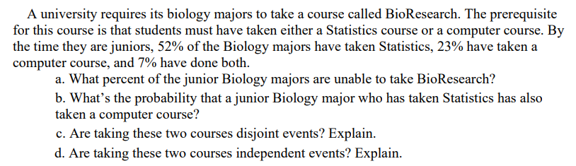 A university requires its biology majors to take a course called BioResearch. The prerequisite
for this course is that students must have taken either a Statistics course or a computer course. By
the time they are juniors, 52% of the Biology majors have taken Statistics, 23% have taken a
computer course, and 7% have done both.
a. What percent of the junior Biology majors are unable to take BioResearch?
b. What's the probability that a junior Biology major who has taken Statistics has also
taken a computer course?
c. Are taking these two courses disjoint events? Explain.
d. Are taking these two courses independent events? Explain.
