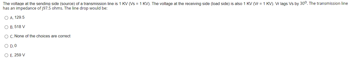 The voltage at the sending side (source) of a transmission line is 1 KV (Vs = 1 KV). The voltage at the receiving side (load side) is also 1 KV (Vr = 1 KV). Vr lags Vs by 300. The transmission line
has an impedance of j97.5 ohms. The line drop would be:
O A. 129.5
O B. 518 V
O C. None of the choices are correct
O D.O
O E. 259 V