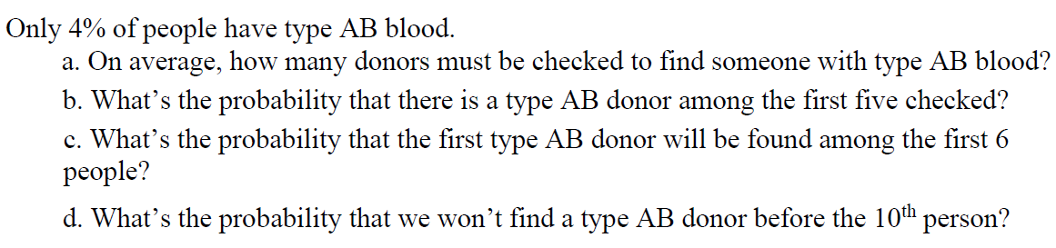 Only 4% of people have type AB blood.
a. On average, how many donors must be checked to find someone with type AB blood?
b. What's the probability that there is a type AB donor among the first five checked?
c. What's the probability that the first type AB donor will be found among the first 6
people?
d. What's the probability that we won't find a type AB donor before the 10th person?
