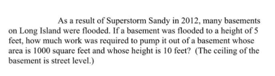 As a result of Superstorm Sandy in 2012, many basements
on Long Island were flooded. If a basement was flooded to a height of 5
feet, how much work was required to pump it out of a basement whose
area is 1000 square feet and whose height is 10 feet? (The ceiling of the
basement is street level.)
