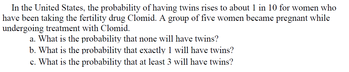 In the United States, the probability of having twins rises to about 1 in 10 for women who
have been taking the fertility drug Clomid. A group of five women became pregnant while
undergoing treatment with Clomid.
a. What is the probability that none will have twins?
b. What is the probability that exactly 1 will have twins?
c. What is the probability that at least 3 will have twins?
