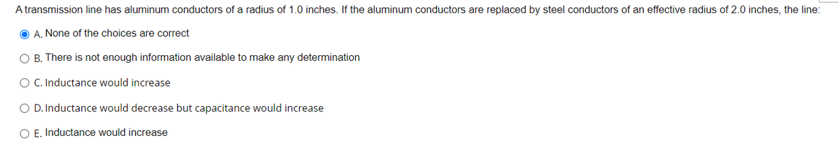 A transmission line has aluminum conductors of a radius of 1.0 inches. If the aluminum conductors are replaced by steel conductors of an effective radius of 2.0 inches, the line:
O A. None of the choices are correct
O B. There is not enough information available to make any determination
O C. Inductance would increase
O D. Inductance would decrease but capacitance would increase
O E. Inductance would increase