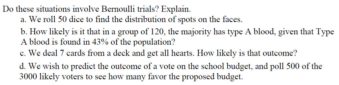 Do these situations involve Bernoulli trials? Explain.
a. We roll 50 dice to find the distribution of spots on the faces.
b. How likely is it that in a group of 120, the majority has type A blood, given that Type
A blood is found in 43% of the population?
c. We deal 7 cards from a deck and get all hearts. How likely is that outcome?
d. We wish to predict the outcome of a vote on the school budget, and poll 500 of the
3000 likely voters to see how many favor the proposed budget.
