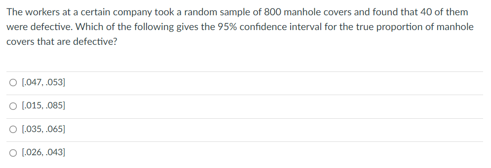 The workers at a certain company took a random sample of 800 manhole covers and found that 40 of them
were defective. Which of the following gives the 95% confidence interval for the true proportion of manhole
covers that are defective?
O [.047, .053]
O [,015, .085]
O [.035, .065]
O [026, .043]
