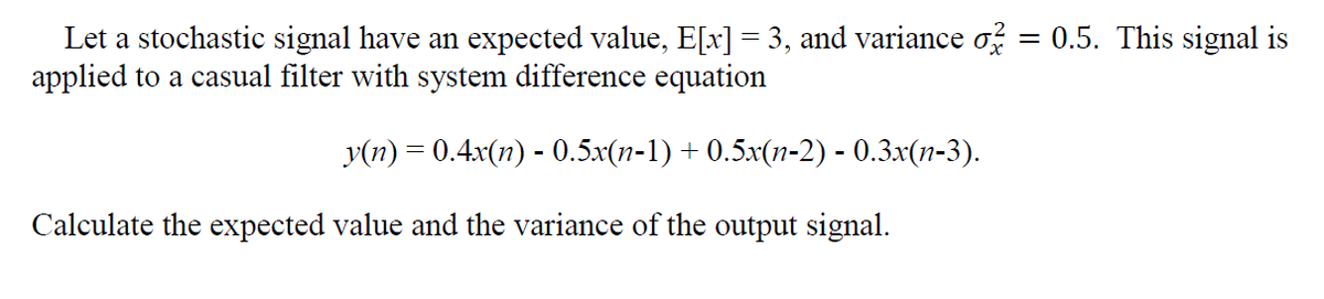 Let a stochastic signal have an expected value, E[x] = 3, and variance of = 0.5. This signal is
applied to a casual filter with system difference equation
y(n)=0.4x(n) - 0.5x(n-1)+0.5x(n-2) - 0.3x(n-3).
Calculate the expected value and the variance of the output signal.