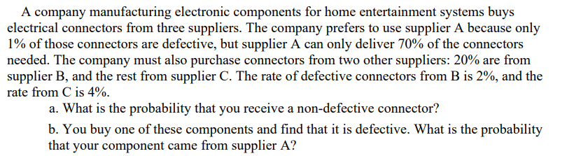 A company manufacturing electronic components for home entertainment systems buys
electrical connectors from three suppliers. The company prefers to use supplier A because only
1% of those connectors are defective, but supplier A can only deliver 70% of the connectors
needed. The company must also purchase connectors from two other suppliers: 20% are from
supplier B, and the rest from supplier C. The rate of defective connectors from B is 2%, and the
rate from C is 4%.
a. What is the probability that you receive a non-defective connector?
b. You buy one of these components and find that it is defective. What is the probability
that your component came from supplier A?
