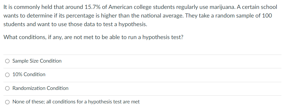 It is commonly held that around 15.7% of American college students regularly use marijuana. A certain school
wants to determine if its percentage is higher than the national average. They take a random sample of 100
students and want to use those data to test a hypothesis.
What conditions, if any, are not met to be able to run a hypothesis test?
O Sample Size Condition
O 10% Condition
O Randomization Condition
O None of these; all conditions for a hypothesis test are met
