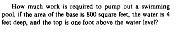 How much work is required to pump out a swimming
pool, if the area of the base is 800 square feet, the water is 4
feet deep, and the top is one foot above the water level?
