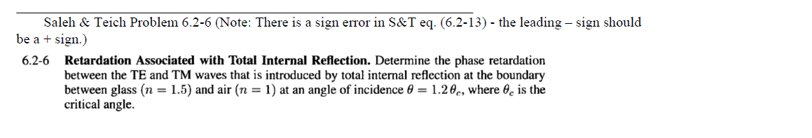 Saleh & Teich Problem 6.2-6 (Note: There is a sign error in S&T eq. (6.2-13) - the leading - sign should
be a + sign.)
6.2-6
Retardation Associated with Total Internal Reflection. Determine the phase retardation
between the TE and TM waves that is introduced by total internal reflection at the boundary
between glass (n = 1.5) and air (n = 1) at an angle of incidence 0 = 1.20c, where is the
critical angle.