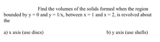 Find the volumes of the solids formed when the region
bounded by y = 0 and y = 1/x, between x = 1 and x = 2, is revolved about
the
a) x axis (use discs)
b) y axis (use shells)
