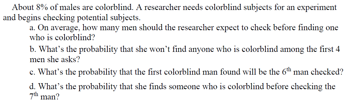 About 8% of males are colorblind. A researcher needs colorblind subjects for an experiment
and begins checking potential subjects.
a. On average, how many men should the researcher expect to check before finding one
who is colorblind?
b. What's the probability that she won't find anyone who is colorblind among the first 4
men she asks?
c. What's the probability that the first colorblind man found will be the 6" man checked?
d. What's the probability that she finds someone who is colorblind before checking the
7th man?
