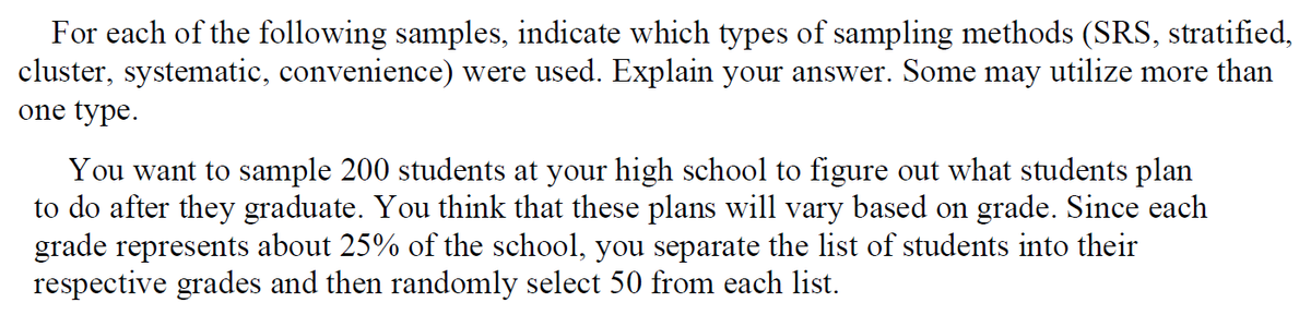 For each of the following samples, indicate which types of sampling methods (SRS, stratified,
cluster, systematic, convenience) were used. Explain your answer. Some may utilize more than
one type.
You want to sample 200 students at your high school to figure out what students plan
to do after they graduate. You think that these plans will vary based on grade. Since each
grade represents about 25% of the school, you separate the list of students into their
respective grades and then randomly select 50 from each list.

