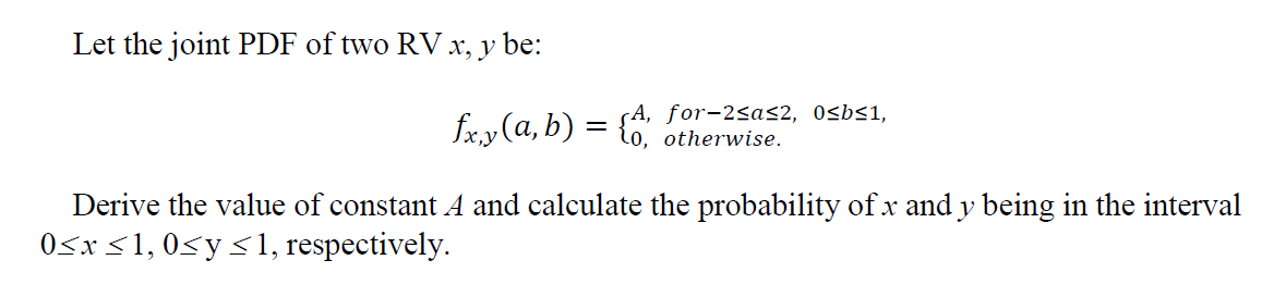 Let the joint PDF of two RV x, y be:
A, for-2≤a≤2, 0≤b≤1,
fx,y (a, b) = {0, otherwise.
Derive the value of constant A and calculate the probability of x and y being in the interval
0≤x≤1, 0≤ y ≤<1, respectively.