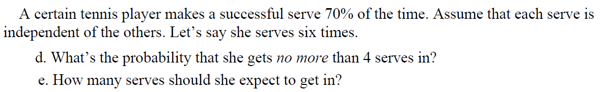 A certain tennis player makes a successful serve 70% of the time. Assume that each serve is
independent of the others. Let's say she serves six times.
d. What's the probability that she gets no more than 4 serves in?
e. How many serves should she expect to get in?
