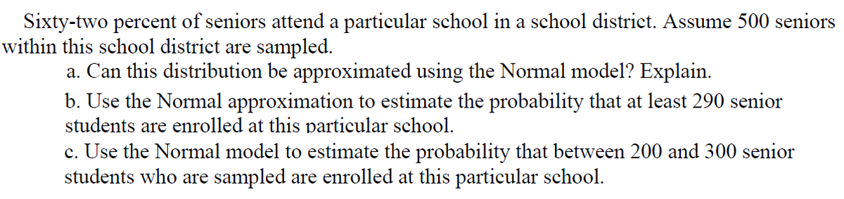 Sixty-two percent of seniors attend a particular school in a school district. Assume 500 seniors
within this school district are sampled.
a. Can this distribution be approximated using the Normal model? Explain.
b. Use the Normal approximation to estimate the probability that at least 290 senior
students are enrolled at this particular school.
c. Use the Normal model to estimate the probability that between 200 and 300 senior
students who are sampled are enrolled at this particular school.
