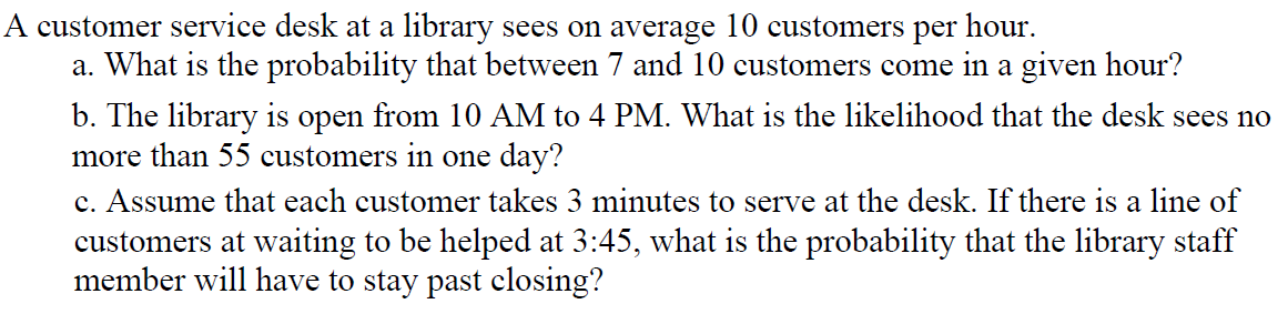 A customer service desk at a library sees on average 10 customers per hour.
a. What is the probability that between 7 and 10 customers come in a given hour?
b. The library is open from 10 AM to 4 PM. What is the likelihood that the desk sees no
more than 55 customers in one day?
c. Assume that each customer takes 3 minutes to serve at the desk. If there is a line of
customers at waiting to be helped at 3:45, what is the probability that the library staff
member will have to stay past closing?
