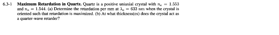 6.3-1
Maximum Retardation in Quartz. Quartz is a positive uniaxial crystal with ne = 1.553
and no = 1.544. (a) Determine the retardation per mm at λ = 633 nm when the crystal is
oriented such that retardation is maximized. (b) At what thickness(es) does the crystal act as
a quarter-wave retarder?
