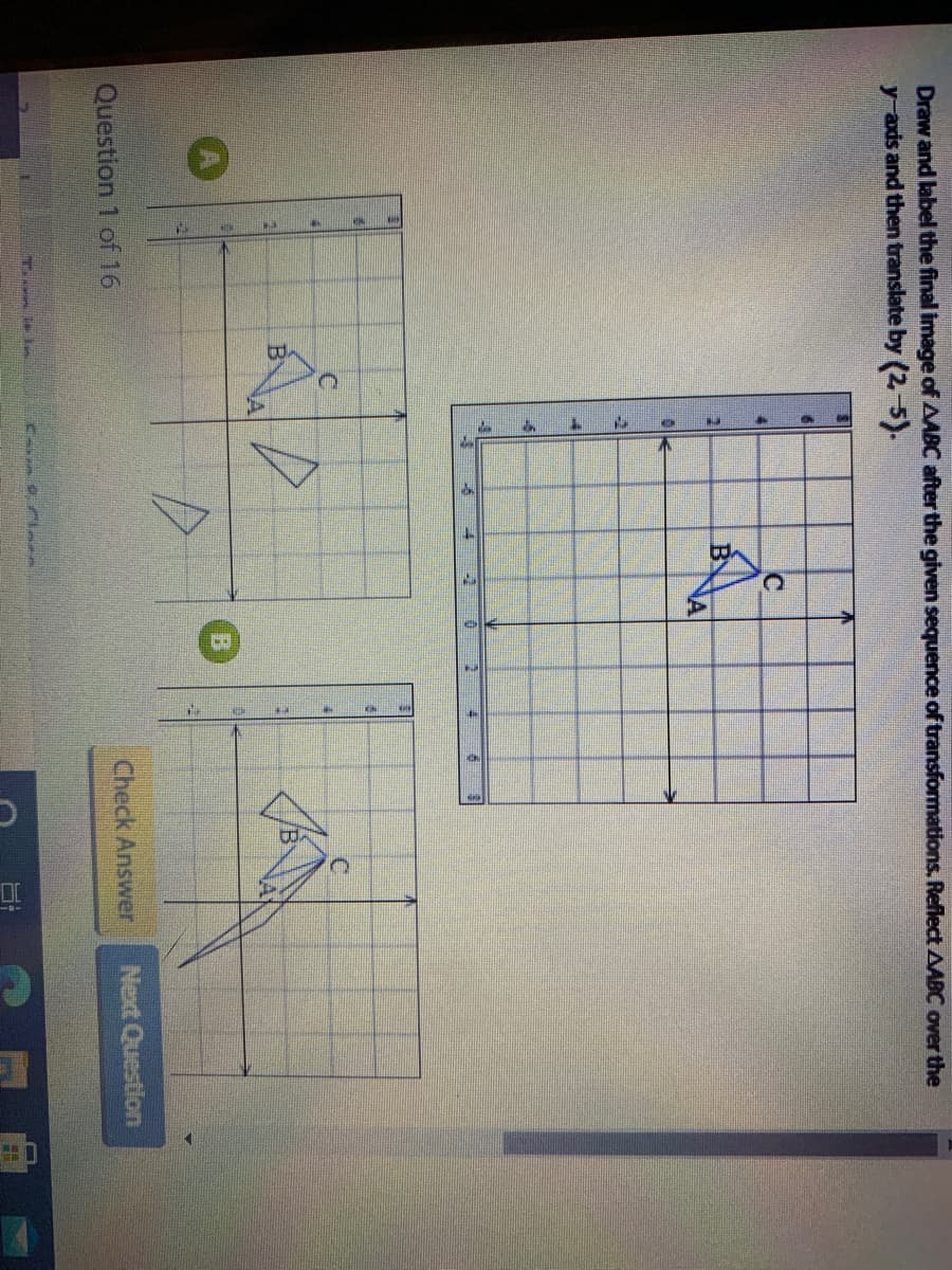 Draw and label the final image of AABC after the given sequence of transformations. Reflect AABC over the
y axis and then translate by (2-5).
NA
A
Question 1 of 16
Check Answer
Next Question
Ca le
