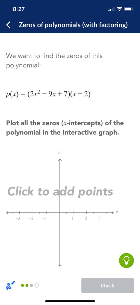 8:27
< Zeros of polynomials (with factoring)
We want to find the zeros of this
polynomial:
p(x) = (2x² – 9x +7)(x – 2)
Plot all the zeros (x-intercepts) of the
polynomial in the interactive graph.
Click to add points
-3
-2
-1
1
3
Check
