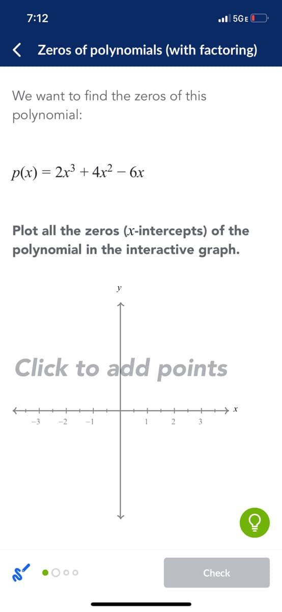 7:12
ul 5GE
< Zeros of polynomials (with factoring)
We want to find the zeros of this
polynomial:
p(x) = 2x3 + 4x² – 6x
Plot all the zeros (x-intercepts) of the
polynomial in the interactive graph.
Click to add points
-3
-2
-1
1
3
O 00
Check

