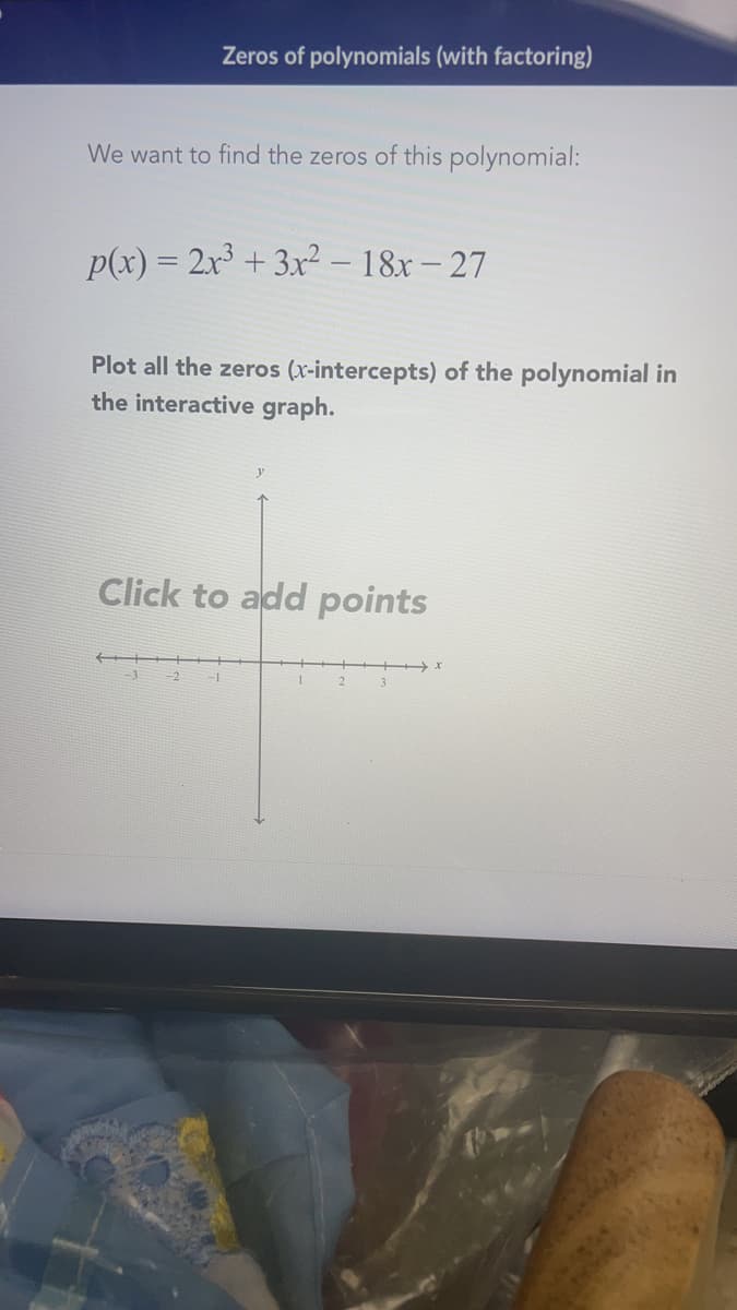 Zeros of polynomials (with factoring)
We want to find the zeros of this polynomial:
p(x) = 2x + 3x² – 18x – 27
Plot all the zeros (x-intercepts) of the polynomial in
the interactive graph.
Click to add points
