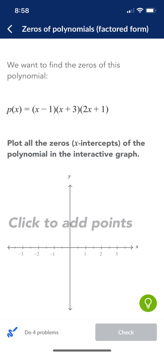 8:58
< Zeros of polynomials (factored form)
We want to find the zeros of this
polynomial:
p(x) = (x – 1)(x+ 3)(2x+ 1)
Plot all the zeros (x-intercepts) of the
polynomial in the interactive graph.
Click to add points
-3
-2
-1
1
3
Do 4 problems
Check
