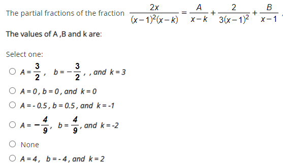 2x
A
+
x-k
2
В
The partial fractions of the fraction
(x- 1)2(x- k)
3(x- 1)2 'x-1
The values of A ,B and k are:
Select one:
3
b =
2
3
Ο Α -
, , and k= 3
2
O A = 0, b = 0, and k= 0
O A= - 0.5, b = 0.5 , and k=-1
4
4
b =
9
O A =
and k = -2
9
None
O A = 4, b=- 4, and k=2
