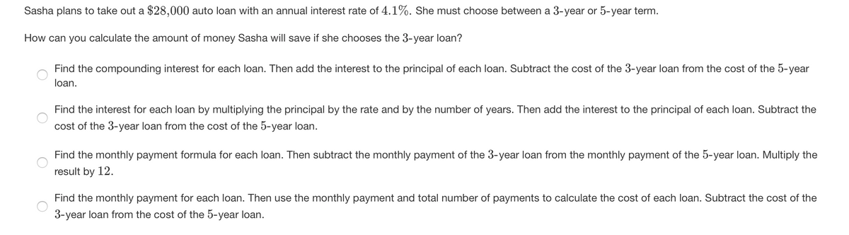 Sasha plans to take out a $28,000 auto loan with an annual interest rate of 4.1%. She must choose between a 3-year or 5-year term.
How can you calculate the amount of money Sasha will save if she chooses the 3-year loan?
Find the compounding interest for each loan. Then add the interest to the principal of each loan. Subtract the cost of the 3-year loan from the cost of the 5-year
loan.
Find the interest for each loan by multiplying the principal by the rate and by the number of years. Then add the interest to the principal of each loan. Subtract the
cost of the 3-year loan from the cost of the 5-year loan.
Find the monthly payment formula for each loan. Then subtract the monthly payment of the 3-year loan from the monthly payment of the 5-year loan. Multiply the
result by 12.
Find the monthly payment for each loan. Then use the monthly payment and total number of payments to calculate the cost of each loan. Subtract the cost of the
3-year loan from the cost of the 5-year loan.
