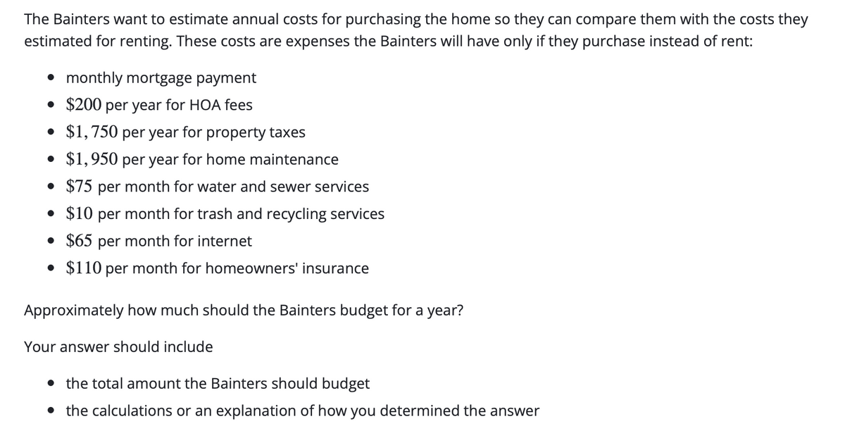 The Bainters want to estimate annual costs for purchasing the home so they can compare them with the costs they
estimated for renting. These costs are expenses the Bainters will have only if they purchase instead of rent:
• monthly mortgage payment
• $200 per year for HOA fees
• $1,750 per year for property taxes
• $1,950 per year for home maintenance
• $75 per month for water and sewer services
• $10 per month for trash and recycling services
• $65 per month for internet
• $110 per month for homeowners' insurance
Approximately how much should the Bainters budget for a year?
Your answer should include
• the total amount the Bainters should budget
• the calculations or an explanation of how you determined the answer
