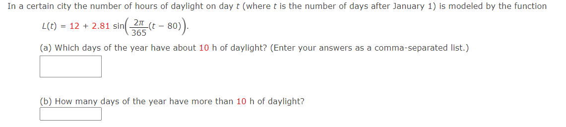 In a certain city the number of hours of daylight on day t (where t is the number of days after January 1) is modeled by the function
L(t) = 12 + 2.81 sin (t - 80)).
365
(a) Which days of the year have about 10 h of daylight? (Enter your answers as a comma-separated list.)
(b) How many days of the year have more than 10 h of daylight?
