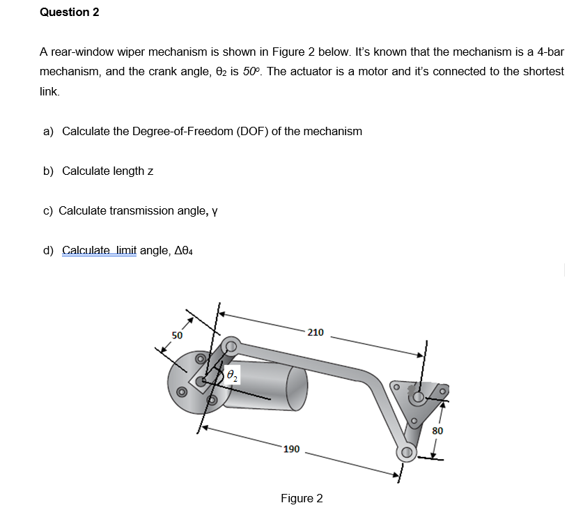 Question 2
A rear-window wiper mechanism is shown in Figure 2 below. It's known that the mechanism is a 4-bar
mechanism, and the crank angle, 02 is 50°. The actuator is a motor and it's connected to the shortest
link.
a) Calculate the Degree-of-Freedom (DOF) of the mechanism
b) Calculate length z
c) Calculate transmission angle, Y
d) Calculate limit angle, A04
210
50
80
190
Figure 2
