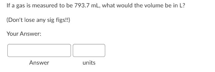 If a gas is measured to be 793.7 mL, what would the volume be in L?
(Don't lose any sig figs!!)
Your Answer:
Answer
units
