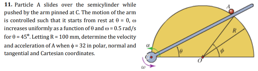11. Particle A slides over the semicylinder while
pushed by the arm pinned at C. The motion of the arm
is controlled such that it starts from rest at 0 = 0, @
increases uniformly as a function of 0 and o = 0.5 rad/s
R
for 0 = 45°. Letting R = 100 mm, determine the velocity
and acceleration of A when o = 32 in polar, normal and
tangential and Cartesian coordinates.
