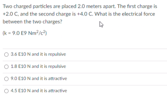 Two charged particles are placed 2.0 meters apart. The first charge is
+2.0 C, and the second charge is +4.0 C. What is the electrical force
between the two charges?
(k = 9.0 E9 Nm²/c?)
3.6 E10 N and it is repulsive
1.8 E10 N and it is repulsive
O 9.0 E10 N and it is attractive
O 4.5 E10 N and it is attractive
