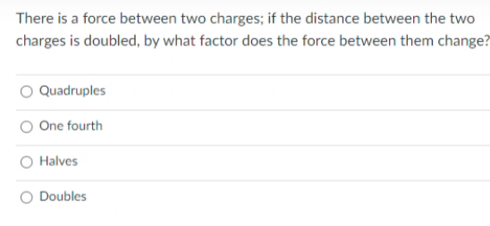 There is a force between two charges; if the distance between the two
charges is doubled, by what factor does the force between them change?
O Quadruples
O One fourth
O Halves
O Doubles
