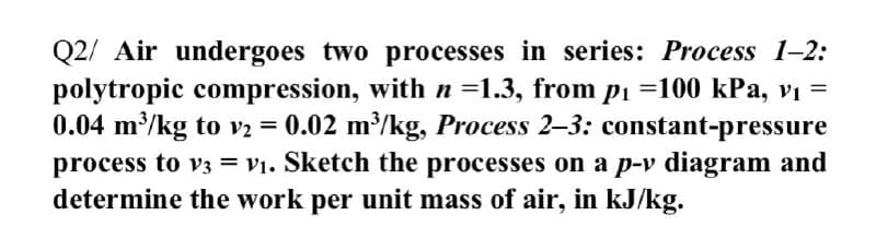 Q2/ Air undergoes two processes in series: Process 1-2:
polytropic compression, with n =1.3, from pi =100 kPa, vị =
0.04 m/kg to v2 = 0.02 m/kg, Process 2-3: constant-pressure
process to v3 = v1. Sketch the processes on a p-v diagram and
determine the work per unit mass of air, in kJ/kg.
