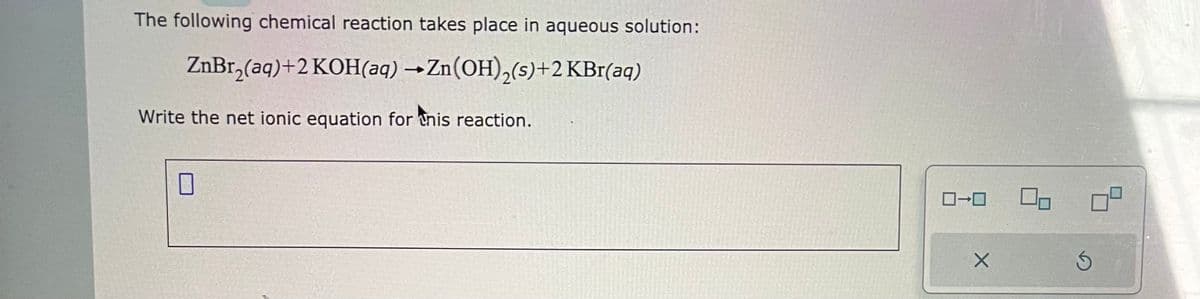 The following chemical reaction takes place in aqueous solution:
ZnBr₂(aq) +2 KOH(aq) → Zn(OH)₂(s)+2 KBr(aq)
Write the net ionic equation for this reaction.
0-0
X
S