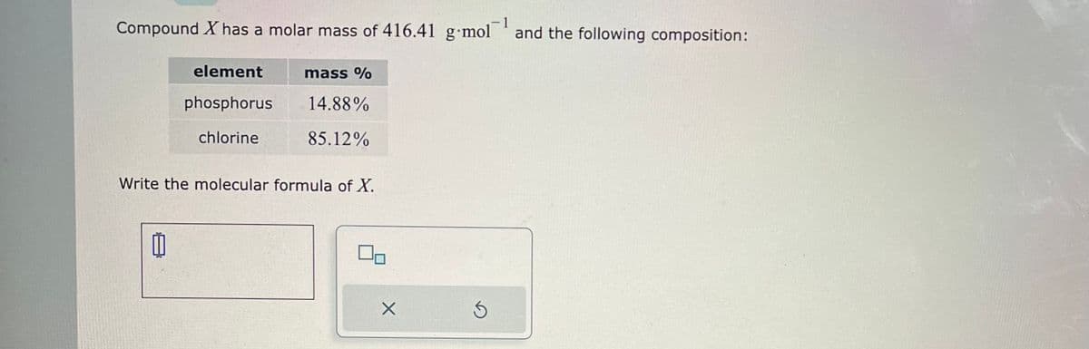 1
Compound X has a molar mass of 416.41 g-mol and the following composition:
element
phosphorus
chlorine
1
mass %
14.88%
85.12%
Write the molecular formula of X.
X
Ś