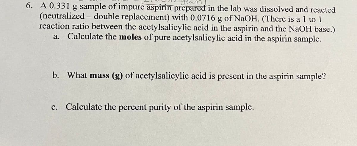 am
6. A 0.331 g sample of impure aspirin prepared in the lab was dissolved and reacted
(neutralized - double replacement) with 0.0716 g of NaOH. (There is a 1 to 1
reaction ratio between the acetylsalicylic acid in the aspirin and the NaOH base.)
a. Calculate the moles of pure acetylsalicylic acid in the aspirin sample.
b. What mass (g) of acetylsalicylic acid is present in the aspirin sample?
c. Calculate the percent purity of the aspirin sample.