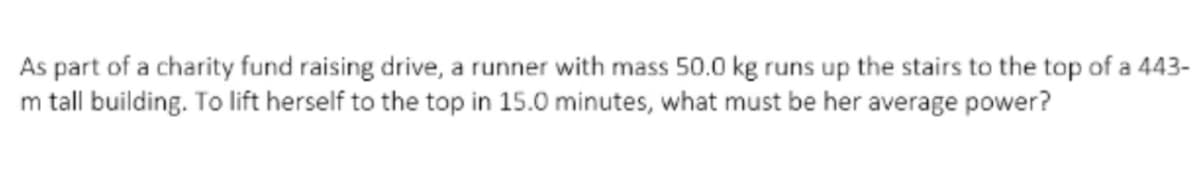 As part of a charity fund raising drive, a runner with mass 50.0 kg runs up the stairs to the top of a 443-
m tall building. To lift herself to the top in 15.0 minutes, what must be her average power?
