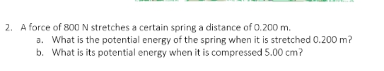 2. A force of 800 N stretches a certain spring a distance of 0.200 m.
a. What is the potential energy of the spring when it is stretched 0.200 m?
b. What is its potential energy when it is compressed 5.00 cm?
