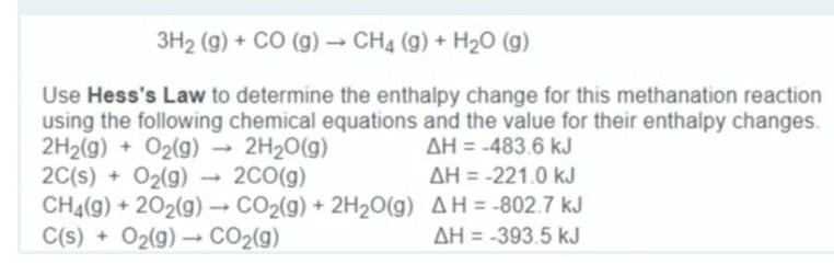 3H2 (g) + CO (g) – CH4 (g) + H20 (g)
Use Hess's Law to determine the enthalpy change for this methanation reaction
using the following chemical equations and the value for their enthalpy changes.
2H2(g) + O2(g) →
2C(s) + O2(g) → 2C0(g)
CH4(g) + 202(g) – CO2(g) + 2H2O(g) AH = -802.7 kJ
C(s) + O2(g) → CO2(g)
2H20(g)
AH = -483.6 kJ
AH = -221.0 kJ
AH = -393.5 kJ
